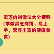 灵芝肉饼做法大全视频(学做灵芝肉饼，易上手，营养丰富的健康美食)
