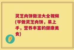 灵芝肉饼做法大全视频(学做灵芝肉饼，易上手，营养丰富的健康美食)