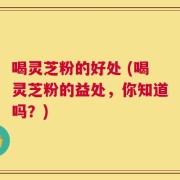 喝灵芝粉的好处 (喝灵芝粉的益处，你知道吗？)