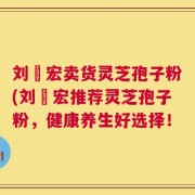刘畊宏卖货灵芝孢子粉(刘畊宏推荐灵芝孢子粉，健康养生好选择！