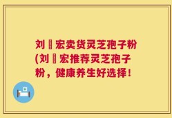 刘畊宏卖货灵芝孢子粉(刘畊宏推荐灵芝孢子粉，健康养生好选择！