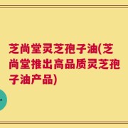 芝尚堂灵芝孢子油(芝尚堂推出高品质灵芝孢子油产品)