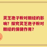 灵芝孢子粉对胆经的影响？探究灵芝孢子粉对胆经的保健作用？