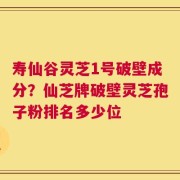寿仙谷灵芝1号破壁成分？仙芝牌破壁灵芝孢子粉排名多少位