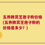 五养牌灵芝孢子粉价格(五养牌灵芝孢子粉的价格是多少？)