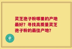 灵芝孢子粉哪里的产地最好？寻找高质量灵芝孢子粉的最佳产地？