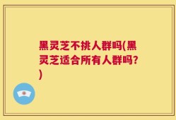 黑灵芝不挑人群吗(黑灵芝适合所有人群吗？)