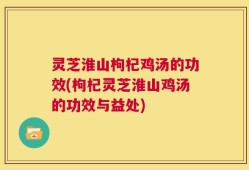 灵芝淮山枸杞鸡汤的功效(枸杞灵芝淮山鸡汤的功效与益处)