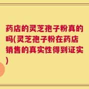 药店的灵芝孢子粉真的吗(灵芝孢子粉在药店销售的真实性得到证实)