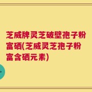 芝威牌灵芝破壁孢子粉富硒(芝威灵芝孢子粉富含硒元素)