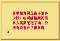 百草益寿灵芝孢子油多少钱？听说疫情期间很多人买灵芝孢子油，价格有没有升了很多呀