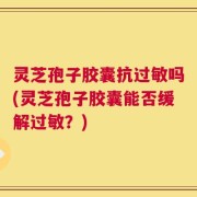 灵芝孢子胶囊抗过敏吗(灵芝孢子胶囊能否缓解过敏？)