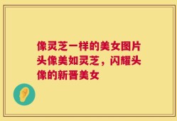 像灵芝一样的美女图片头像美如灵芝，闪耀头像的新晋美女