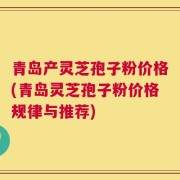 青岛产灵芝孢子粉价格(青岛灵芝孢子粉价格规律与推荐)