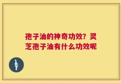 孢子油的神奇功效？灵芝孢子油有什么功效呢
