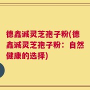 德鑫诚灵芝孢子粉(德鑫诚灵芝孢子粉：自然健康的选择)