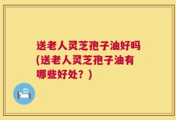 送老人灵芝孢子油好吗(送老人灵芝孢子油有哪些好处？)