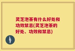 灵芝泡茶有什么好处和功效禁忌(灵芝泡茶的好处、功效和禁忌)