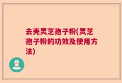 去壳灵芝孢子粉(灵芝孢子粉的功效及使用方法)