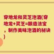 穿地龙和灵芝泡酒(穿地龙+灵芝=酿造法宝，制作美味泡酒的秘诀)