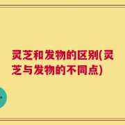 灵芝和发物的区别(灵芝与发物的不同点)