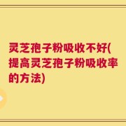 灵芝孢子粉吸收不好(提高灵芝孢子粉吸收率的方法)