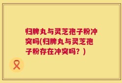 归脾丸与灵芝孢子粉冲突吗(归脾丸与灵芝孢子粉存在冲突吗？)