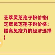 芝萃灵芝孢子粉价格(芝萃灵芝孢子粉价格：提高免疫力的经济选择)