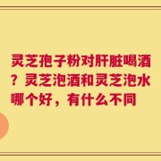 灵芝孢子粉对肝脏喝酒？灵芝泡酒和灵芝泡水哪个好，有什么不同