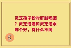 灵芝孢子粉对肝脏喝酒？灵芝泡酒和灵芝泡水哪个好，有什么不同