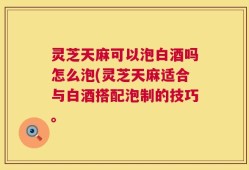 灵芝天麻可以泡白酒吗怎么泡(灵芝天麻适合与白酒搭配泡制的技巧。