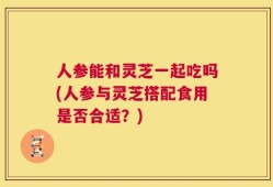人参能和灵芝一起吃吗(人参与灵芝搭配食用是否合适？)