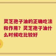 灵芝孢子油的正确吃法和作用？灵芝孢子油什么时候吃比较好