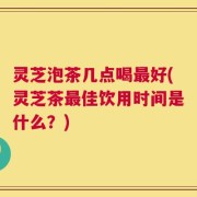 灵芝泡茶几点喝最好(灵芝茶最佳饮用时间是什么？)
