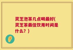 灵芝泡茶几点喝最好(灵芝茶最佳饮用时间是什么？)