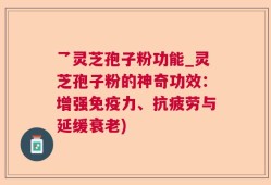 乛灵芝孢子粉功能_灵芝孢子粉的神奇功效：增强免疫力、抗疲劳与延缓衰老)