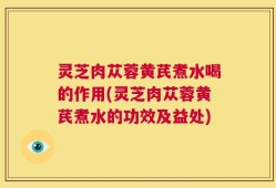 灵芝肉苁蓉黄芪煮水喝的作用(灵芝肉苁蓉黄芪煮水的功效及益处)