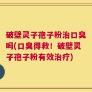 破壁灵子孢子粉治口臭吗(口臭得救！破壁灵子孢子粉有效治疗)