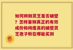 如何辨别灵芝是否破壁？怎样鉴别真正的有效成份和纯度高的破壁灵芝孢子粉在哪能买到