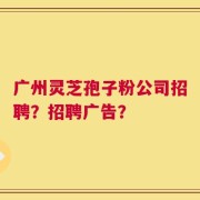 广州灵芝孢子粉公司招聘？招聘广告？