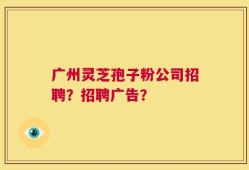 广州灵芝孢子粉公司招聘？招聘广告？