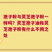 孢子粉与灵芝孢子粉一样吗？灵芝孢子油和灵芝孢子粉有什么不同之处