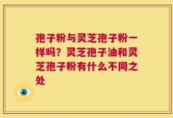 孢子粉与灵芝孢子粉一样吗？灵芝孢子油和灵芝孢子粉有什么不同之处
