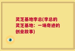 灵芝基地李总(李总的灵芝基地：一场奇迹的创业故事)