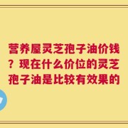 营养屋灵芝孢子油价钱？现在什么价位的灵芝孢子油是比较有效果的