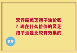 营养屋灵芝孢子油价钱？现在什么价位的灵芝孢子油是比较有效果的