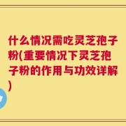 什么情况需吃灵芝孢子粉(重要情况下灵芝孢子粉的作用与功效详解)
