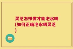 灵芝怎样做才能泡水喝(如何正确泡水喝灵芝)