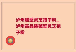 泸州破壁灵芝孢子粉_泸州高品质破壁灵芝孢子粉