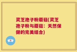 灵芝孢子粉蘑菇(灵芝孢子粉与蘑菇：天然保健的完美组合)